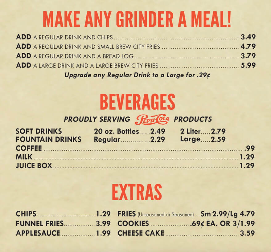 MAKE ANY GRINDER A MEAL! ADD A REGULAR DRINK AND CHIPS ...................... 3.49 ADD A REGULAR DRINK AND SMALL BREW CITY FRIES 4.79 ADD A REGULAR DRINK AND A BREAD LOG.......... ..... ......... 3.79 ADD A LARGE DRINK AND A LARGE BREW CITY FRIES 5.99 Upgrade Large for .29 c any Regular Drink to a  BEVERAGES PROUDLY SERVING PEPSI OLA PRODUCTS SOFT DRINKS 20 oz. Bottles 2.49 Liter.....2.79 2 FOUNTAIN DRINKS Regular 2.29 Large..... 2.59 COFFEE .99 MILK 1.29 JUICE BOX 1.29  EXTRAS CHIPS 1.29 FRIES (Unseasoned or Seasoned)... Sm 2.99/Lg 4.79 FUNNEL FRIES 3.99 COOKIES .69¢ EA. OR 3/1.99 APPLESAUCE.. 1.99 CHEESE CAKE 3.59
