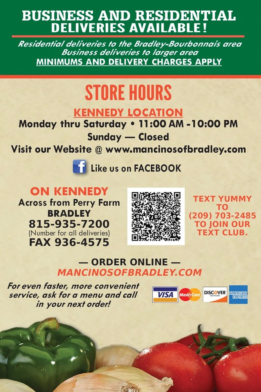 BUSINESS AND RESIDENTIAL DELIVERIES AVAILABLE! Residential deliveries the Bradley-Bourbonnais area to Business deliveries to larger area MINIMUMS AND DELIVERY CHARGES APPLY  STORE HOURS KENNEDY LOCATION Monday thru Saturday 11:00 AM - 10:00 PM Sunday Closed Website Visit our www.mancinosofbradley.com @  Like us on FACEBOOK  ON KENNEDY Across from Perry Farm TEXT YUMMY  BRADLEY TO  815-935-7200 (209) 703-2485 OUR TO JOIN (Number for all deliveries) TEXT CLUB. FAX 936-4575  ORDER ONLINE MANCINOSOFBRADLEY.COM convenient For even faster, more menu and call service, ask for a VISA Master Care DISCOVER AMFRICAN EXPRESS in your next order!