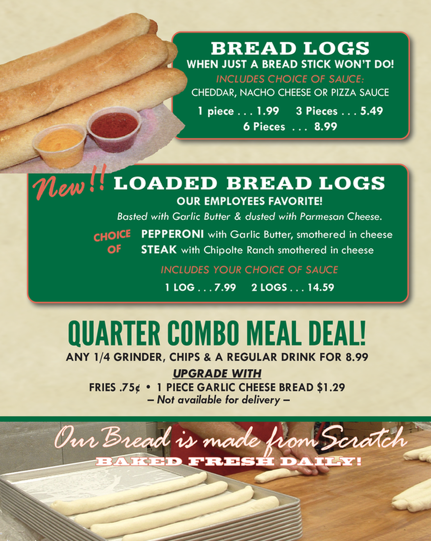 BREAD LOGS WHEN JUST A BREAD STICK WON'T DO! INCLUDES CHOICE OF SAUCE: CHEDDAR, NACHO CHEESE OR PIZZA SAUCE  1 piece 1.99 3 Pieces 5.49 6 Pieces 8.99  New! LOADED BREAD LOGS OUR EMPLOYEES FAVORITE! Basted with Garlic Butter & dusted with Parmesan Cheese.  CHOICE PEPPERONI with Garlic Butter, smothered in cheese OF STEAK with Chipolte Ranch smothered in cheese INCLUDES YOUR CHOICE OF SAUCE I LOG . . . 7.99 2 LOGS . 14.59  QUARTER COMBO MEAL DEAL! ANY 1/4 GRINDER, CHIPS & A REGULAR DRINK FOR 8.99 UPGRADE WITH FRIES .75¢ • PIECE GARLIC CHEESE BREAD $1.29 Not available for delivery -  Our Bread is made how Scratch BAKED FRESH DAILY!