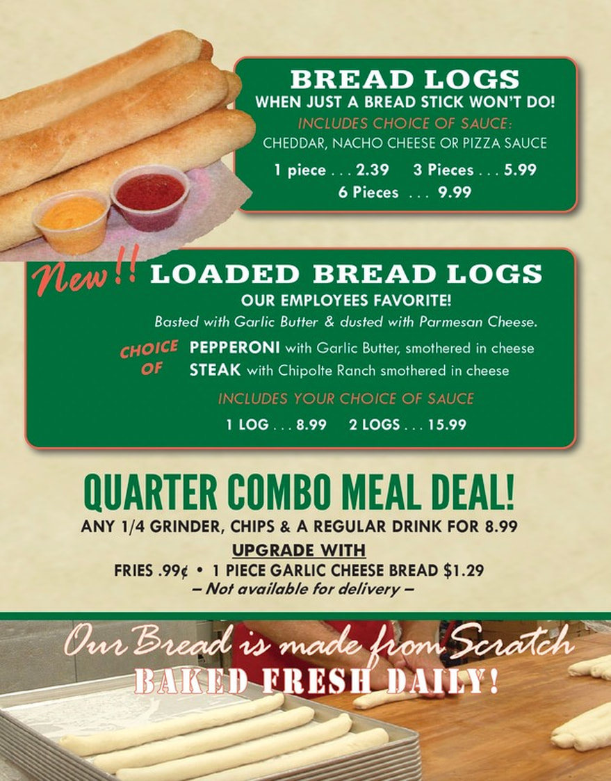 BREAD LOGS BREAD STICK WON'T DO! WHEN JUST A INCLUDES CHOICE OF SAUCE: CHEDDAR, NACHO CHEESE OR PIZZA SAUCE  piece 1 2.39 3 Pieces 5.99 6 Pieces 9.99  New I LOADED BREAD LOGS EMPLOYEES FAVORITE! OUR Parmesan Cheese. Basted with Garlic Butter & dusted with CHOICE PEPPERONI with Garlic Butter, smothered in cheese OF STEAK with Chipolte Ranch smothered in cheese INCLUDES YOUR CHOICE OF SAUCE  LOG 8.99 2 LOGS 15.99  QUARTER COMBO MEAL DEAL! ANY 1/4 GRINDER, CHIPS & A REGULAR DRINK FOR 8.99 UPGRADE WITH FRIES .99€ PIECE GARLIC CHEESE BREAD $1.29 for delivery - - Not available  Our Bread is made from Scrotch BAKED FRESH DAILY!