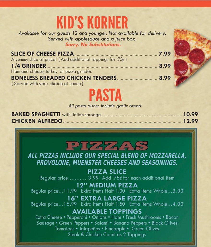 Links active once published KID'S KORNER delivery. our guests Available for 12 and younger, Not available for juice box. and Served with applesauce a Sorry, No Substitutions. SLICE OF CHEESE PIZZA. .7.99 A yummy slice of pizza! ( Add additional toppings for .75¢) 1/4 GRINDER 8.99 Ham and cheese, turkey, or pizza grinder. BONELESS BREADED CHICKEN TENDERS 8.99 Served with your choice of sauce) PASTA pasta dishes include garlic bread. All BAKED SPAGHETTI with Italian sausage..................................... 10.99 CHICKEN ALFREDO. 12.99  PIZZAS ALL PIZZAS INCLUDE OUR SPECIAL BLEND OF MOZZARELLA, PROVOLONE, MUENSTER CHEESES AND SEASONINGS. PIZZA SLICE each additional item Regular price..............3.99 Add .75c for MEDIUM PIZZA 12